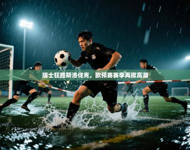 瑞士狂胜斯洛伐克，欧预赛赛季再掀高潮