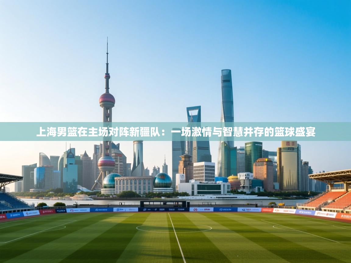 上海男篮在主场对阵新疆队:一场激情与智慧并存的篮球盛宴 第2张