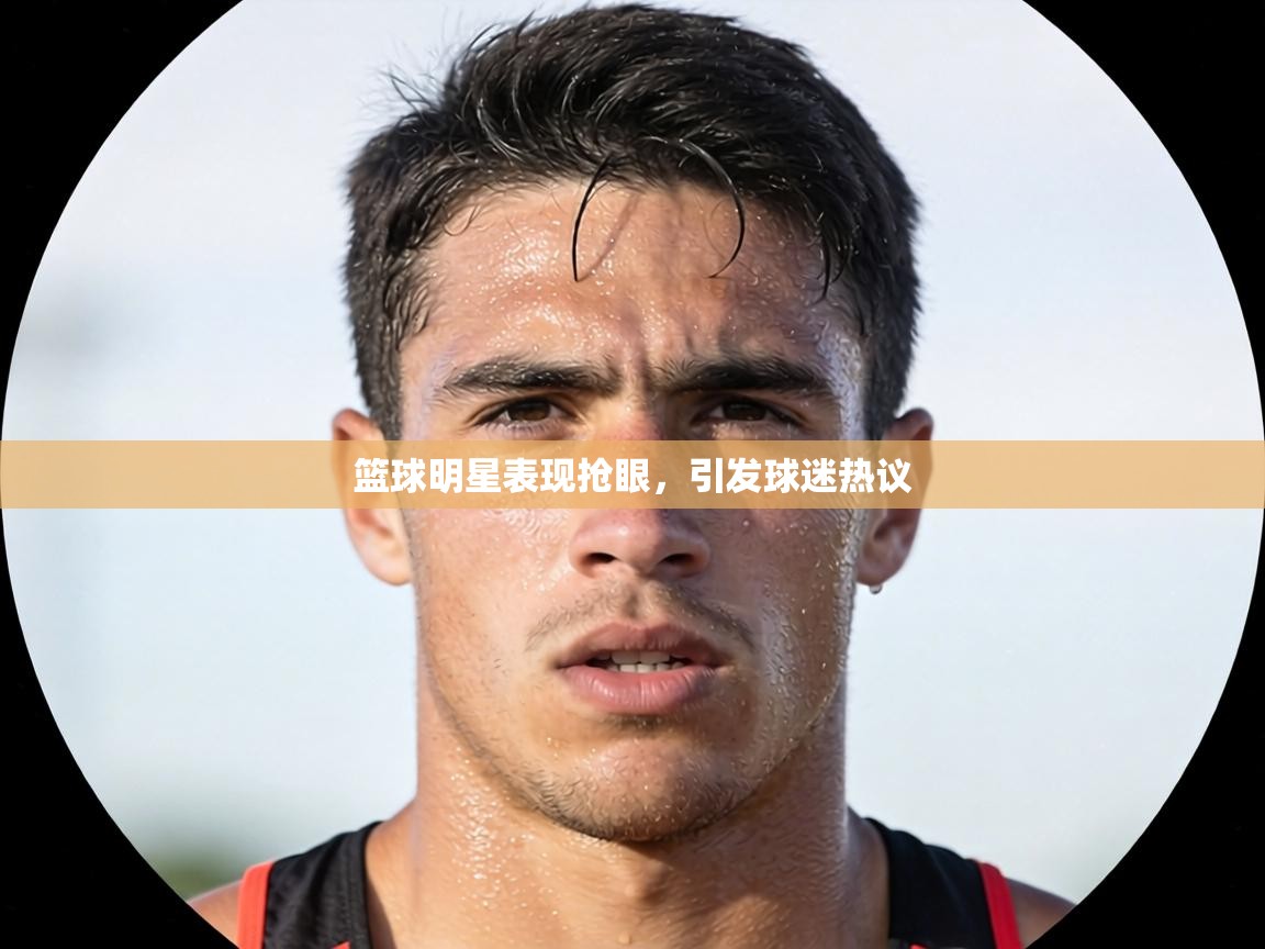 篮球明星表现抢眼,引发球迷热议 第1张